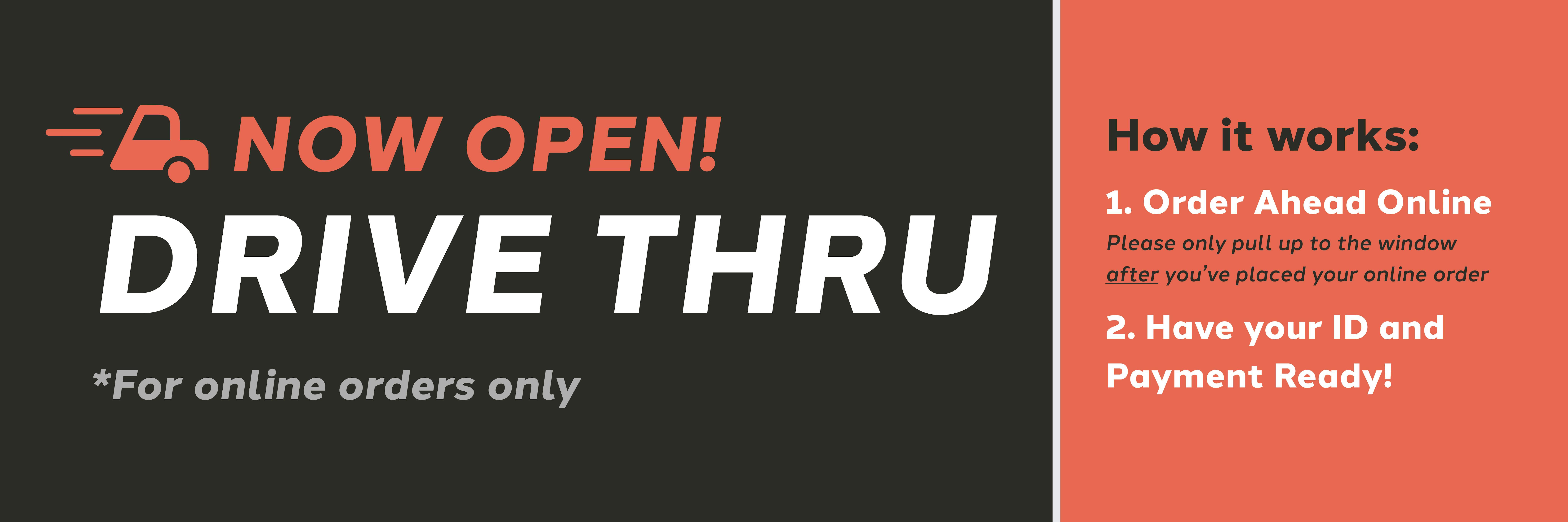Car icon next to "Now open! Drive Thru *for online orders only. How it works: 1. Order ahead online. Pelase only pull up to the window after you've placed your online order. 2. Have your ID and payment ready!"