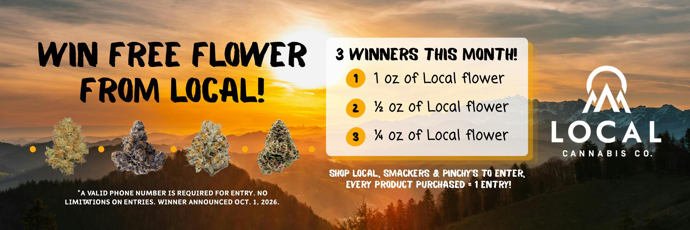 Win free flower from local. This month there will be three winners, 1st place will get 1 oz of Local Flower, 2nd place gets a 1/2 oz, and 3rd will get 1/4 an oz. Shop local and smackers to enter, 1 entry for each product purchased this month. 