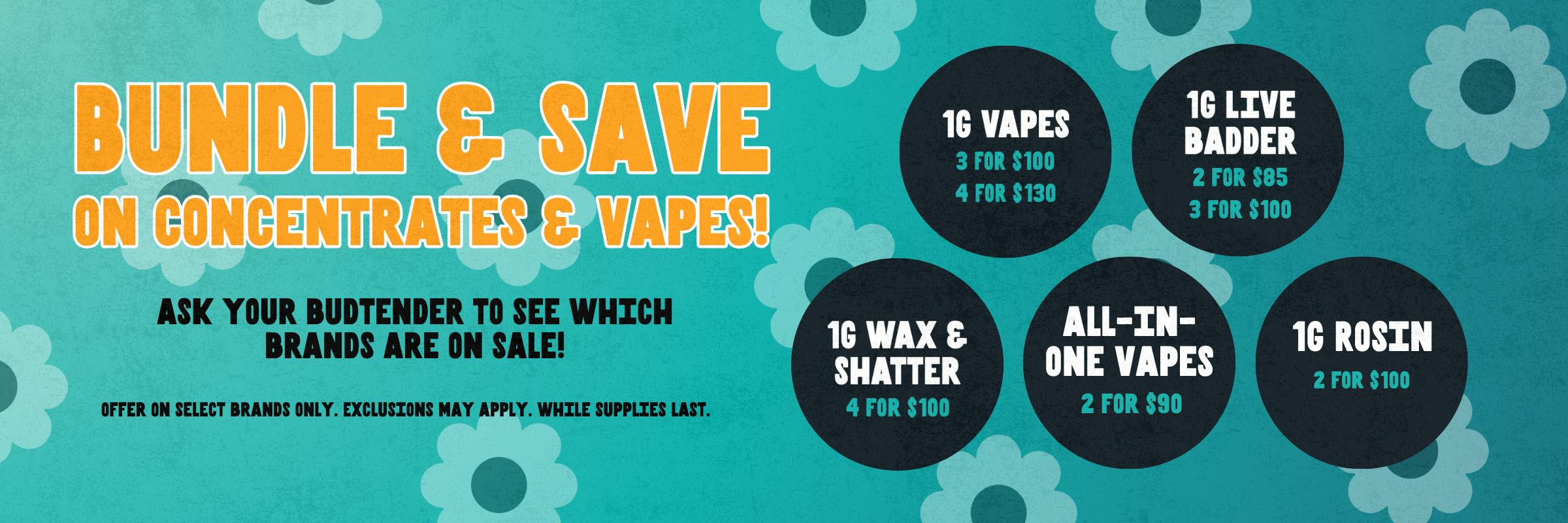Bundle & save on concentrates & vapes. 1g vapes, 1g live badder, 1g wax and shatter, and rosin all have bundle options. Ask your budtender for more info to see what brands are on sale. 