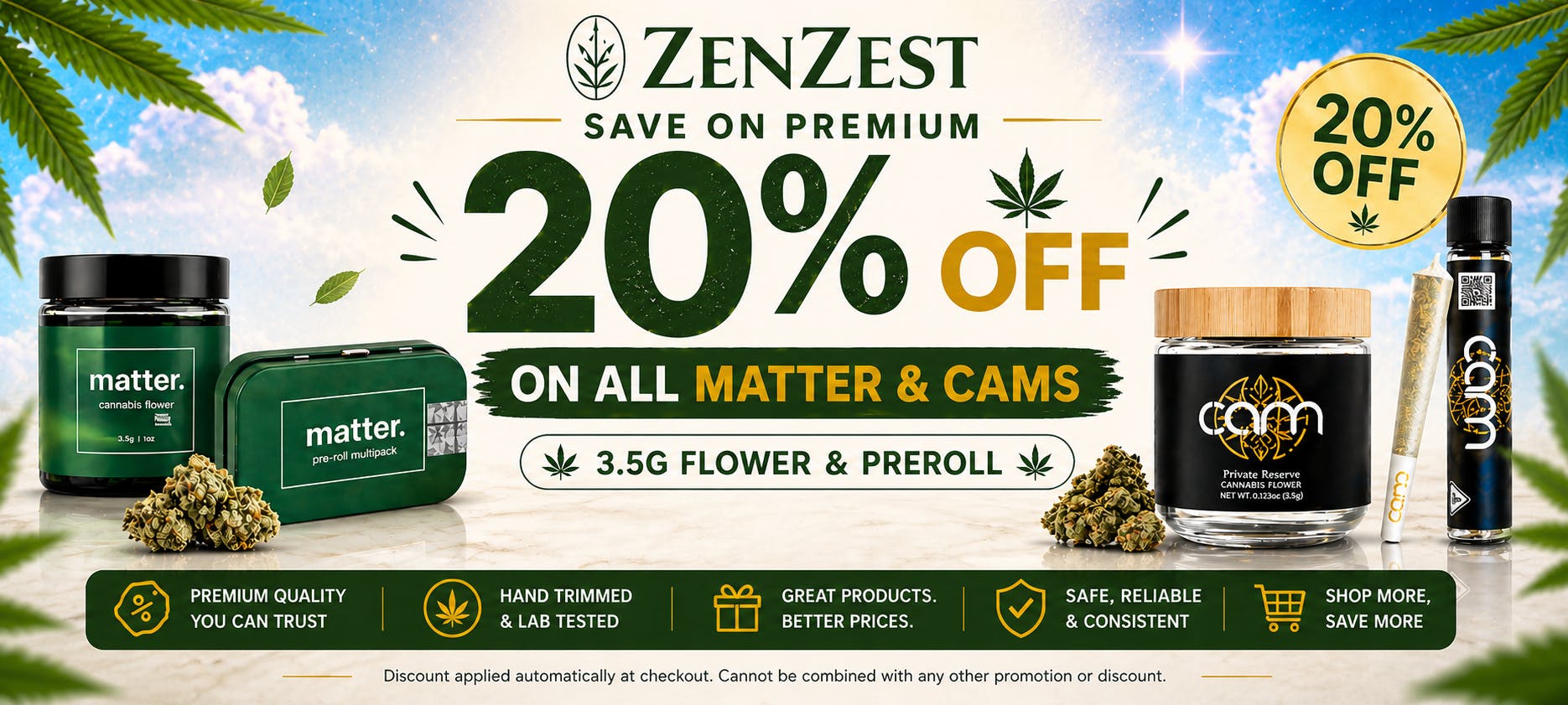 Fresh drop just landed at ZenZest! Get 20% OFF on all Matter 3.5g flower & pre-rolls plus CAMs flower & pre-rolls. Stock up while supplies last. Only at ZenZest.
