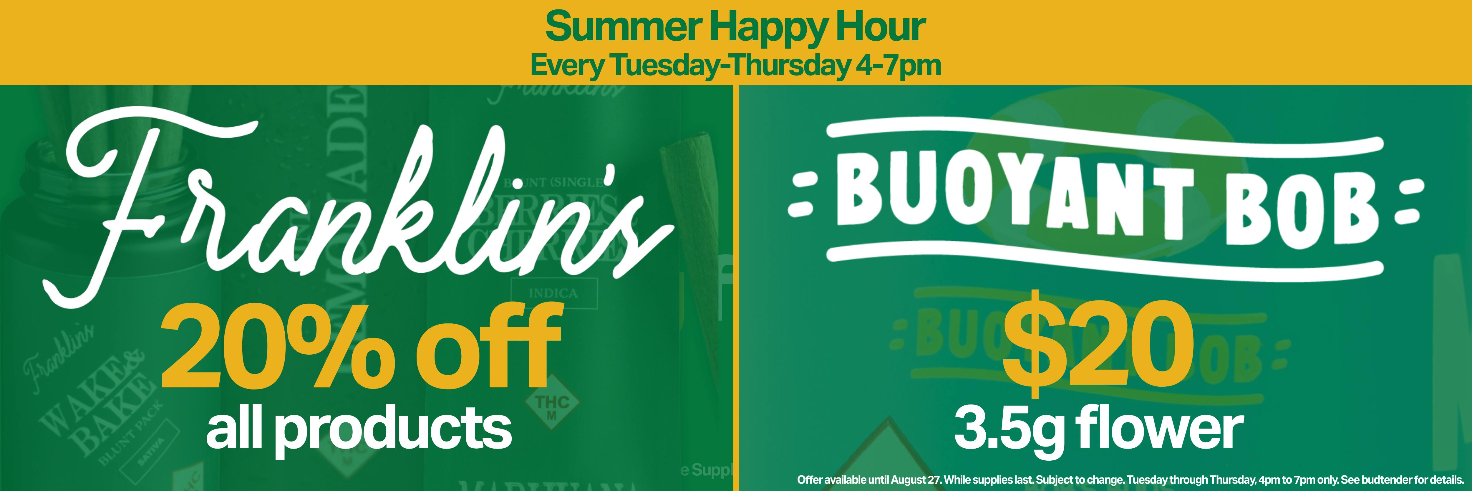 summer happy hour every tuesday through thursday 4-7pm: 20% off all Franklin's products & $20 Buoyant Bob 3.5g flower. while supplies last. see budtender for details