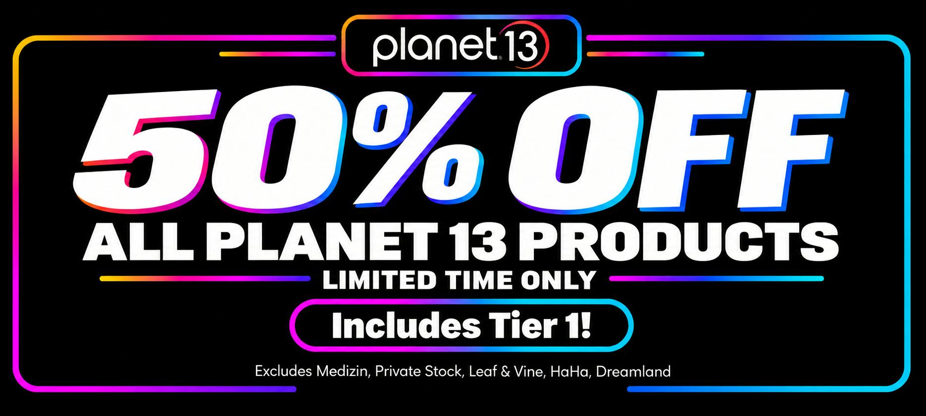 "Planet 13: 50% OFF ALL PLANET 13 PRODUCTS. LIMITED TIME ONLY. Includes Tier 1! Excludes Medizin, Private Stock, Leaf & Vine, HaHa, Dreamland"