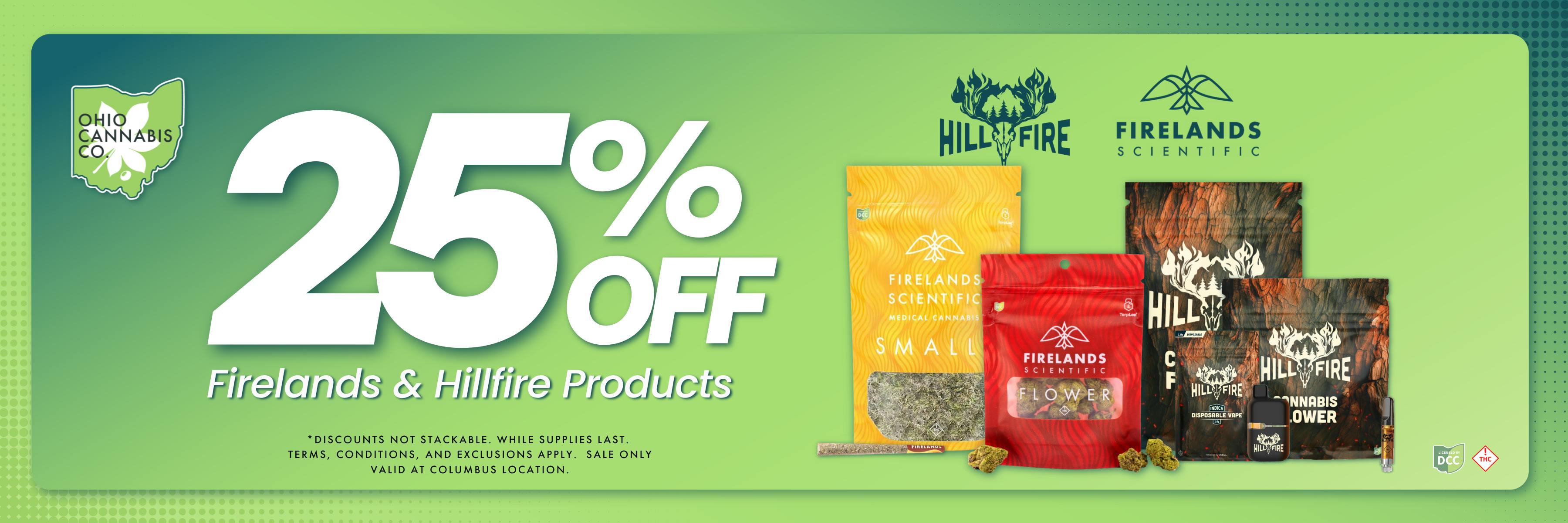 25% Off Firelands & Hillfire Products. Discounts not stackable. While supplies last. Terms, Conditions & Exclusions apply. 25% Off The Solid, Standard Wellness, and Black Sheep. Discounts not stackable. While supplies last. Terms, Conditions & Exclusions apply. Sale only valid at Columbus location.