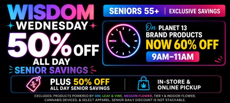 Wisdom Wednesday: Seniors 55+ exclusive savings. 50% off all day senior savings. On Planet 13 brand products now 60% off 9am-11am. Plus 50% off.