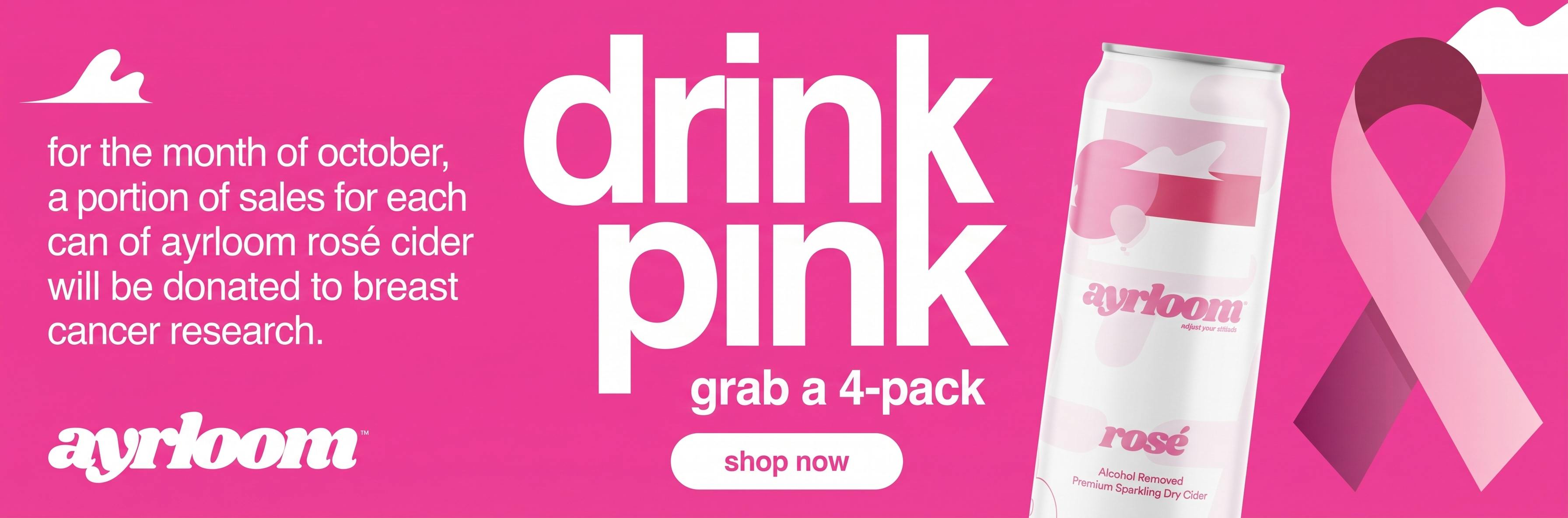 This promotional e-commerce banner is designed for Ayrloom, a cannabis-infused beverage brand, highlighting a Breast Cancer Awareness Month campaign.    PNG Campaign & Purpose: It promotes the "Drink Pink" initiative during the month of October, where a portion of sales for every can of Ayrloom Rosé Cider is donated to breast cancer research.    PNG Featured Product: The center image showcases a 12 oz can of Ayrloom Rosé (an alcohol-removed, sparkling dry cider infused with cannabis) alongside the bold tagline "drink pink" and a call to action to "grab a 4-pack".    PNG Visual Theme & Branding: The banner uses a vibrant pink color scheme featuring the official Pink Ribbon symbol for breast cancer awareness, the Ayrloom brand logo, and a "Shop Now" button meant to drive online store conversions.