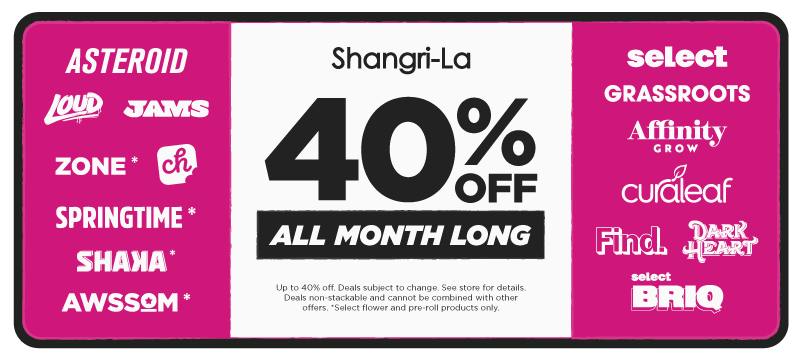 Shangri-La cannabis promotion featuring up to 40% off participating brands all month long, including Asteroid, Loud, Zone, Shaya, Springtime, CH., JAMS, AWSSOM, Grassroots, Select, Find., select BRIQ, Affinity Grow, Curaleaf and Dark Heart. Select flower and pre-roll products only, with deals non-stackable and subject to change.