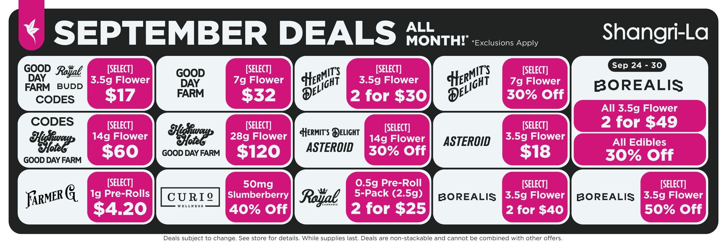 Shangri-La September cannabis deals available all month featuring select 7g flower from Good Day Farm, Royal Cannabis, BUDD and Codes for $17; select Good Day Farm 7g flower for $32; select Hermit’s Delight 3.5g flower 2 for $30 and 7g flower 30% off; select Codes, Highway Hotel and Good Day Farm 14g flower for $60; select Highway Hotel and Good Day Farm 28g flower for $120; select Hermit’s Delight and Asteroid 28g flower for $120; select Asteroid 3.5g flower for $18; Farmer G select 1g pre-rolls for $4.20; Curio Wellness 50mg Slumberberry 40% off; Royal Cannabis 0.5g pre-roll 5-packs, 2 for $25; and Borealis select 3.5g flower 2 for $40 and 50% off. September 24 through 30 Borealis specials include all 3.5g flower 2 for $49 and all edibles 30% off.