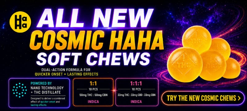 All New Cosmic Haha Soft Chews. Dual-action formula for quicker onset + lasting effects. Powered by nano technology + THC distillate. Indica 1:1 and 1:1:1.