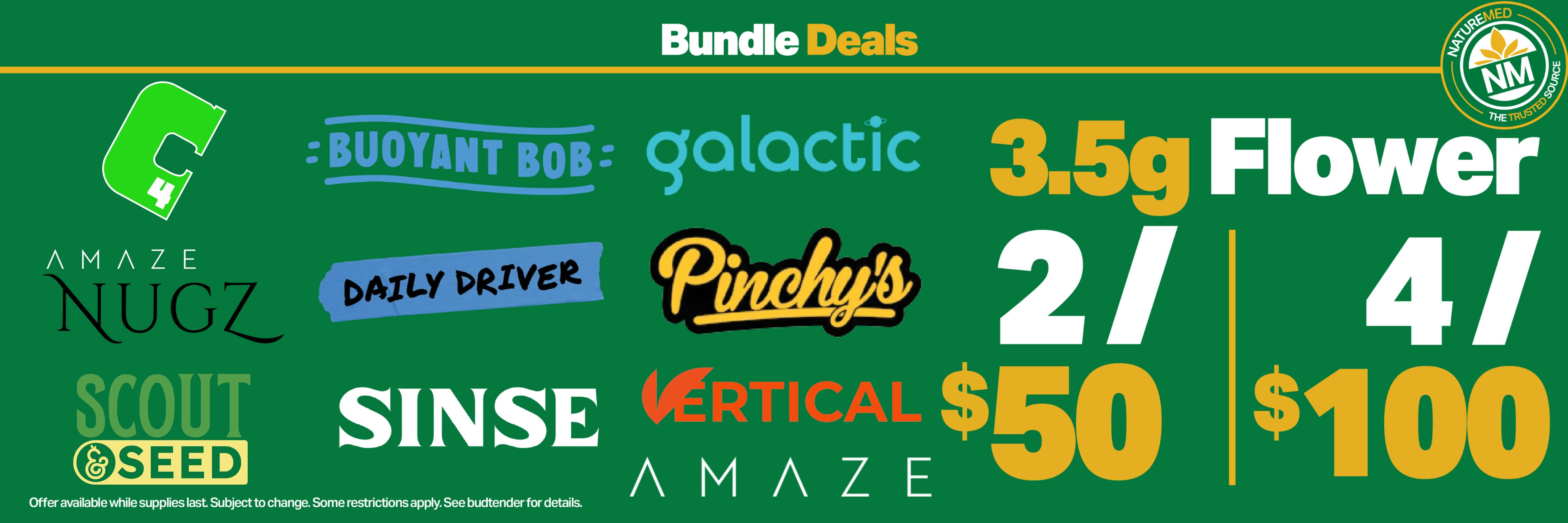 daily driver, buoyant bob, amaze nugs, vertical, scout & seed, sinse, galactic, c4, and pinchy's 3.5g flower 2 for $50 and 4 for $100. while supplies last. subject to change. see budtender for details.