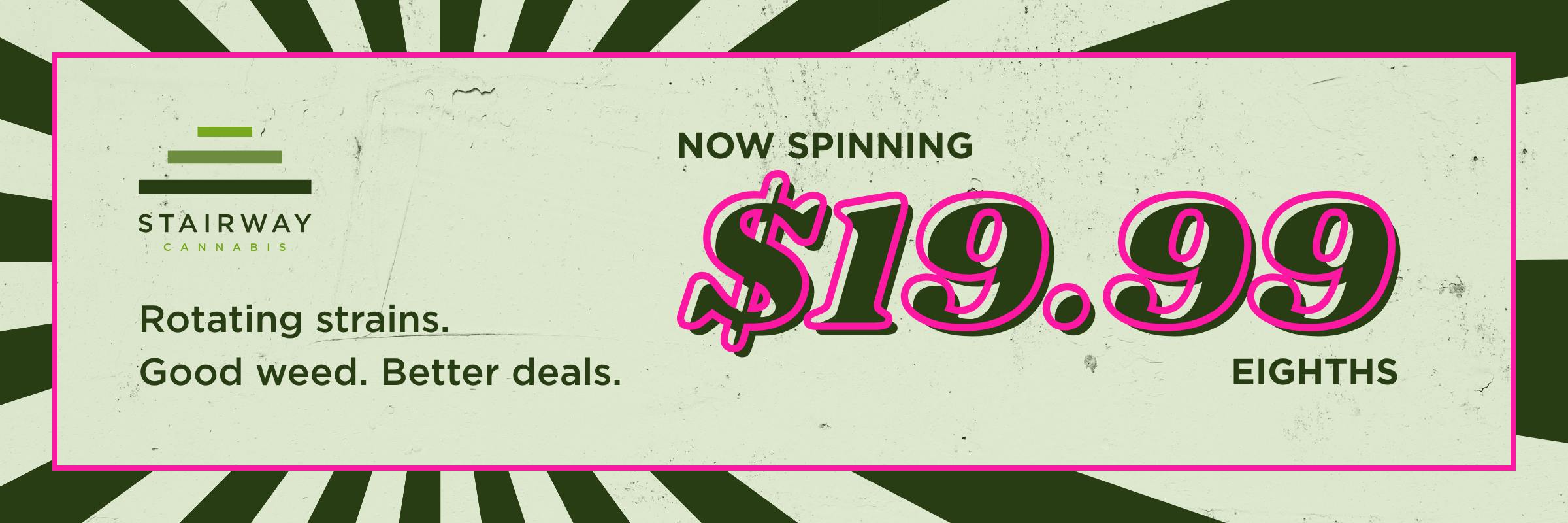 Stairway Cannabis: Now Spinning $19.99 eighths. Rotating strains, good weed, better deals. Shop all flower.