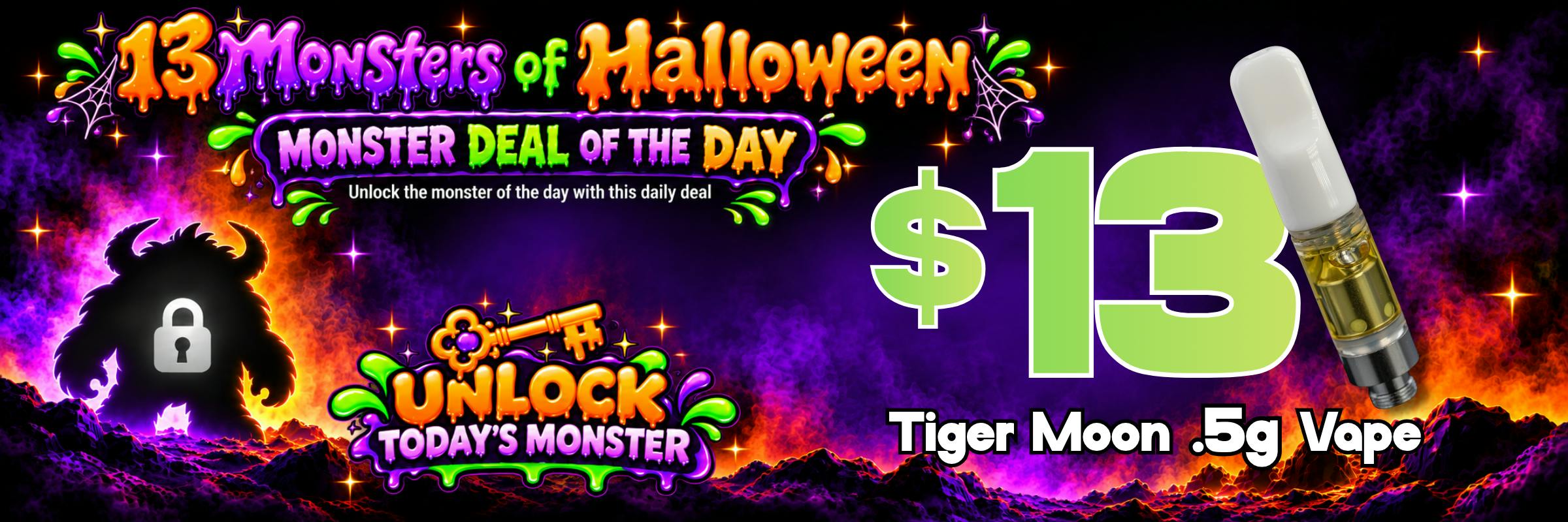 13 Monsters of Halloween: Monster Deal of the Day, $13 Tiger Moon .5g Vape. Unlock today's monster.