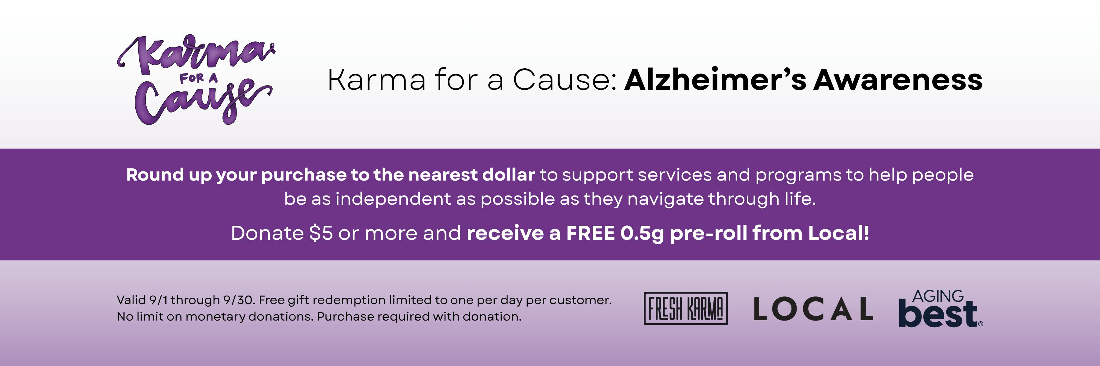 Karma for a cause: Alzheimer's Awareness. Round up your purchase to the nearest dollar to support services and programs to help people be as independent as possible as they navigate through life. Donate $5 or more and receive a FREE 0.5g pre-roll from Local! Valid 9/1 through 9/30. Free gift redemption limited to one per day per customer. No limit on monetary donations. Purchase required with donation.