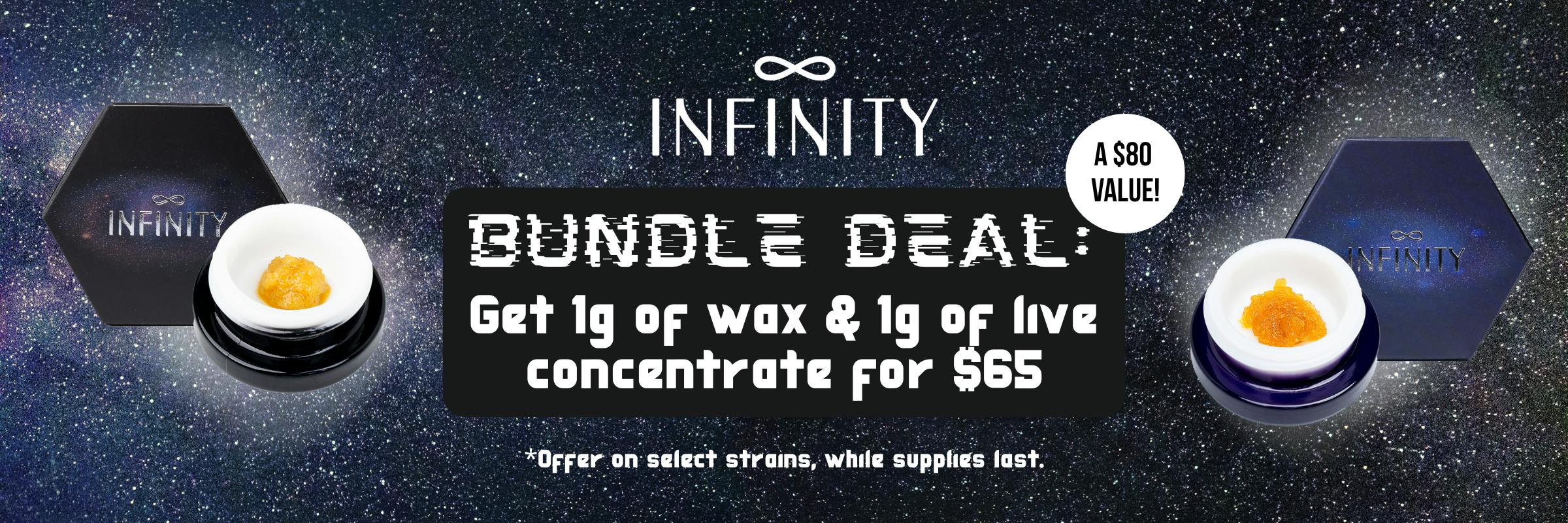 Infinity Bundle Deal: get 1g of wax and 1g of live concentrate for $65. Offer on select strains while supplies last!