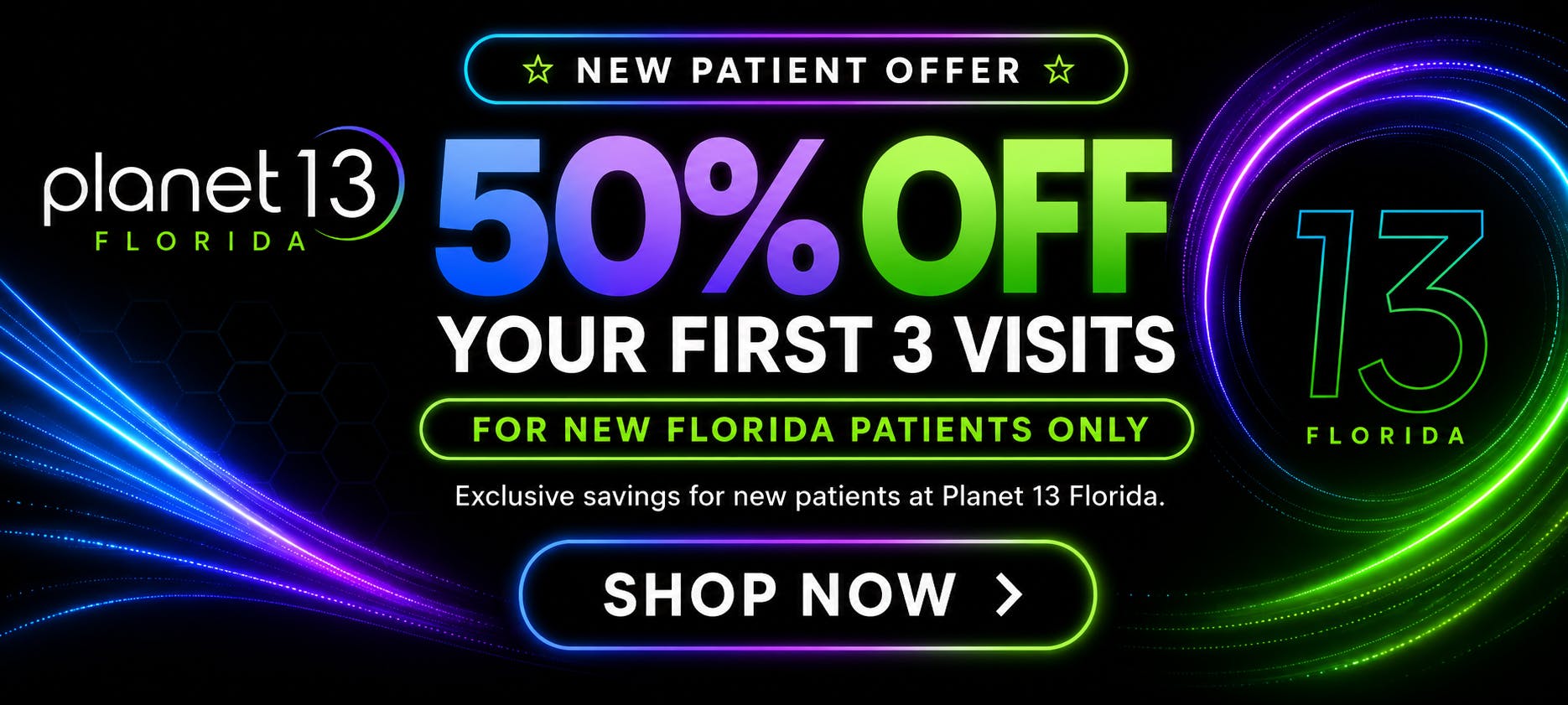 Planet 13 Florida new patient offer: 50% off your first 3 visits! For new Planet 13 patients only. A better start to your wellness. Shop now.