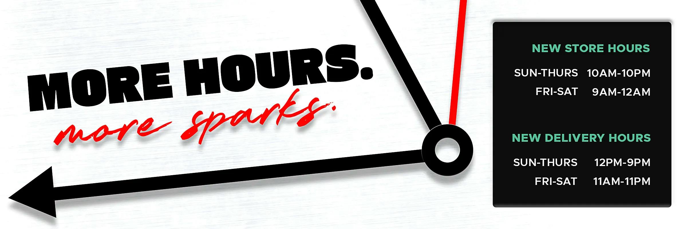 More hours. More sparks. New store hours: Sun-Thurs 10AM-10PM Fri-Sat 9AM-12AM. New delivery hours: Sun-Thurs 12PM-9PM Fri-Sat 11AM-11PM.