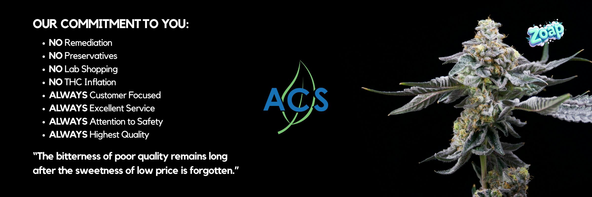 ACS Alternative Compassion Services OUR COMMITMENT TO YOU:  NO Remediation NO Preservatives NO Lab Shopping NO THC Inflation ALWAYS Customer Focused ALWAYS Excellent Service ALWAYS Attention to Safety ALWAYS Highest Quality The bitterness of poor quality remains long after the sweetness of low price is forgotten.
