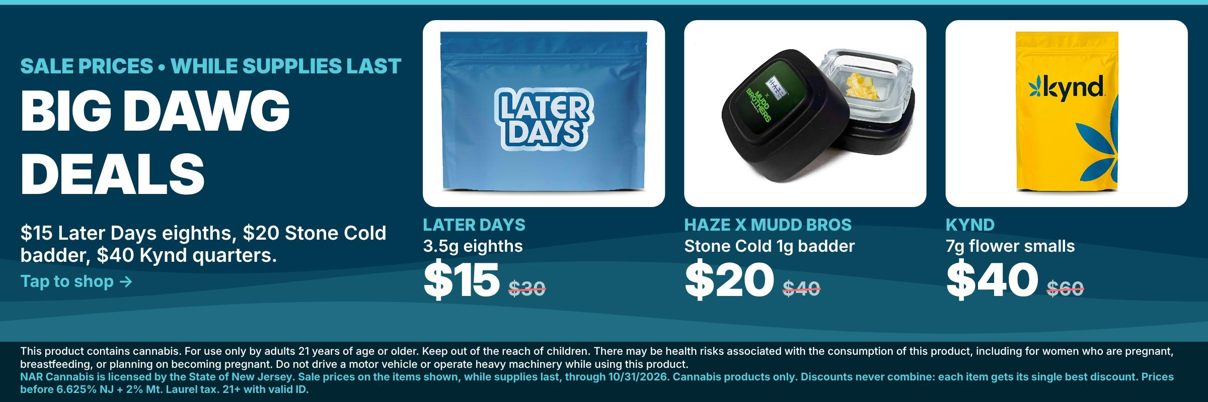 Big Dawg Deals at NAR Cannabis Mt. Laurel: Later Days 3.5g eighths $15 (reg. $30), Haze x Mudd Bros Stone Cold 1g badder $20 (reg. $40), Kynd 7g flower smalls $40 (reg. $60). While supplies last.