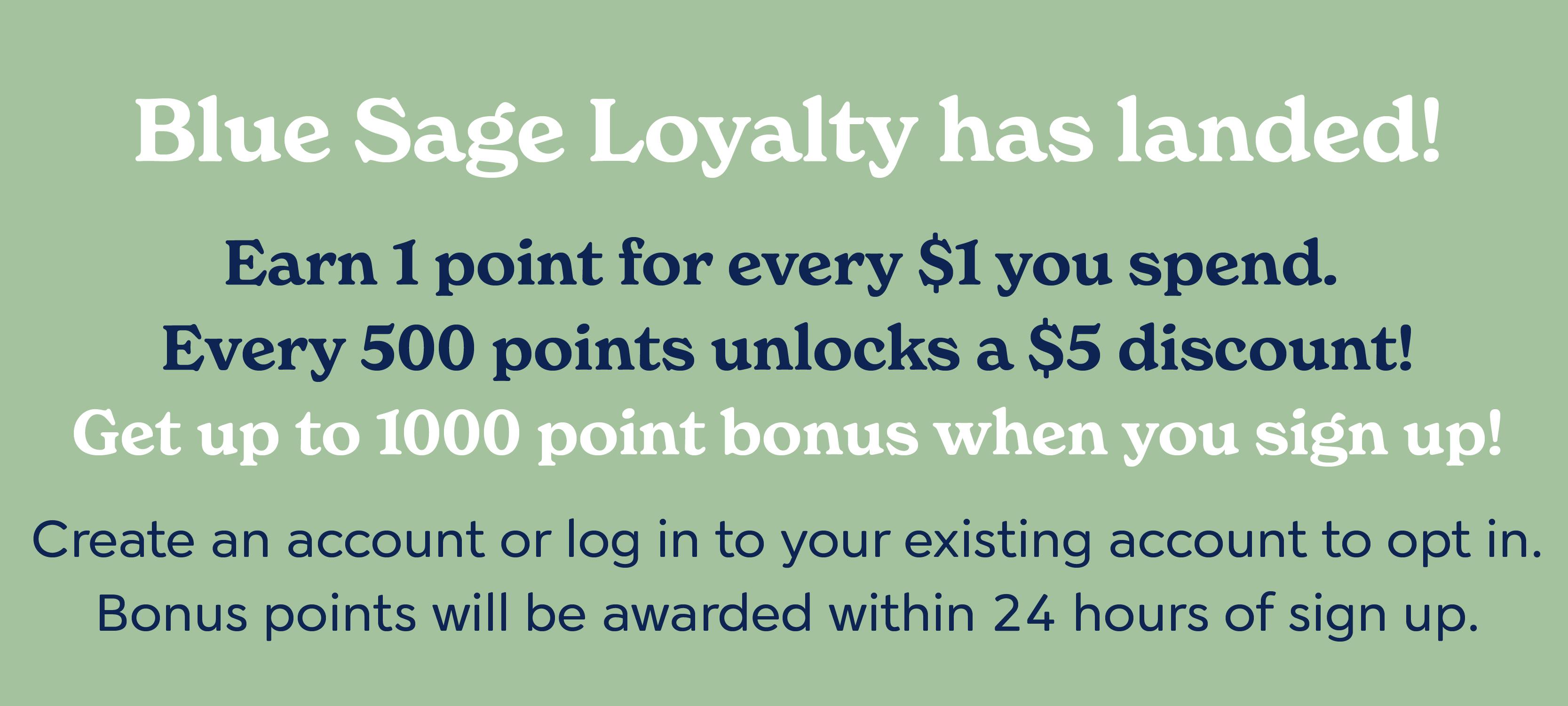 Blue Sage Loyalty has landed! Earn 1 point for every $1 you spend. Every 500 points unlocks a $5 discount! Get up to 1000 point bonus when you sign up! Create an account or log in to your existing account to opt in. You'll be awarded your bonus points after 24 hours.