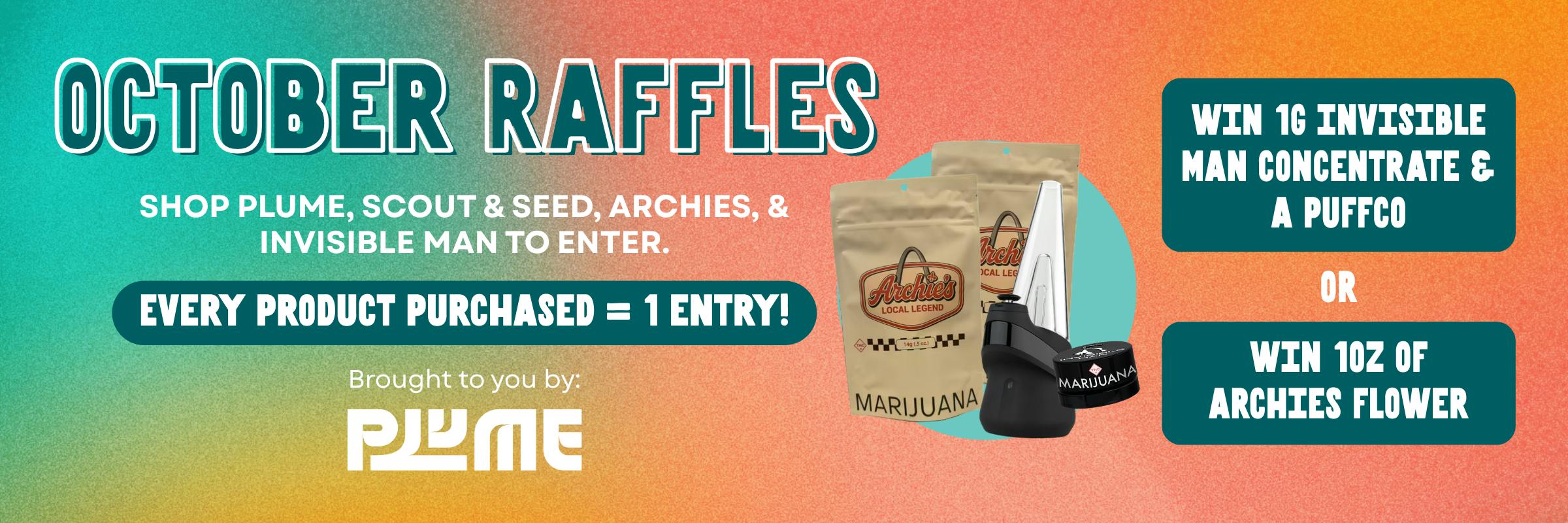 October raffles. Shop Plume, Scout & Seed, Archies and invisible man to enter. Every product purchased is one entry. Brought to you by Plume. Win 1 oz of Archies flower or 1 oz invisible man concentrate & a puffco peak or proxy. Phone number required to enter. Winner announced Nov. 1, 2026.