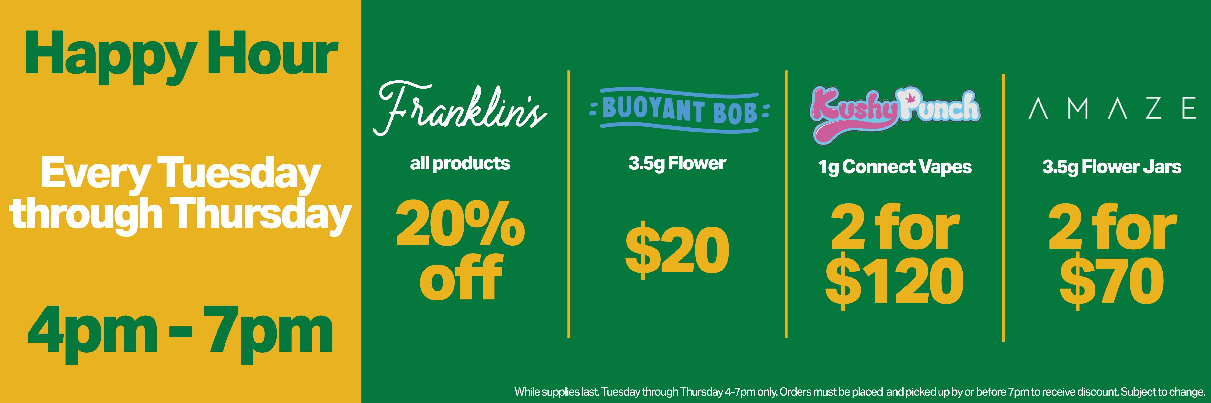 summer happy hour every tuesday through thursday 4-7pm: 20% off all Franklin's products, 2 for $120 Kushy Punch 1g Connect vapes, 2 for $70 Amaze 3.5g flower jars, & $20 Buoyant Bob 3.5g flower. while supplies last. see budtender for details