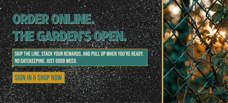 Order Online. The Garden's Open! Skip the line, stack rewards, & pull-up when you're ready. No gatekeeping. Just good weed! 