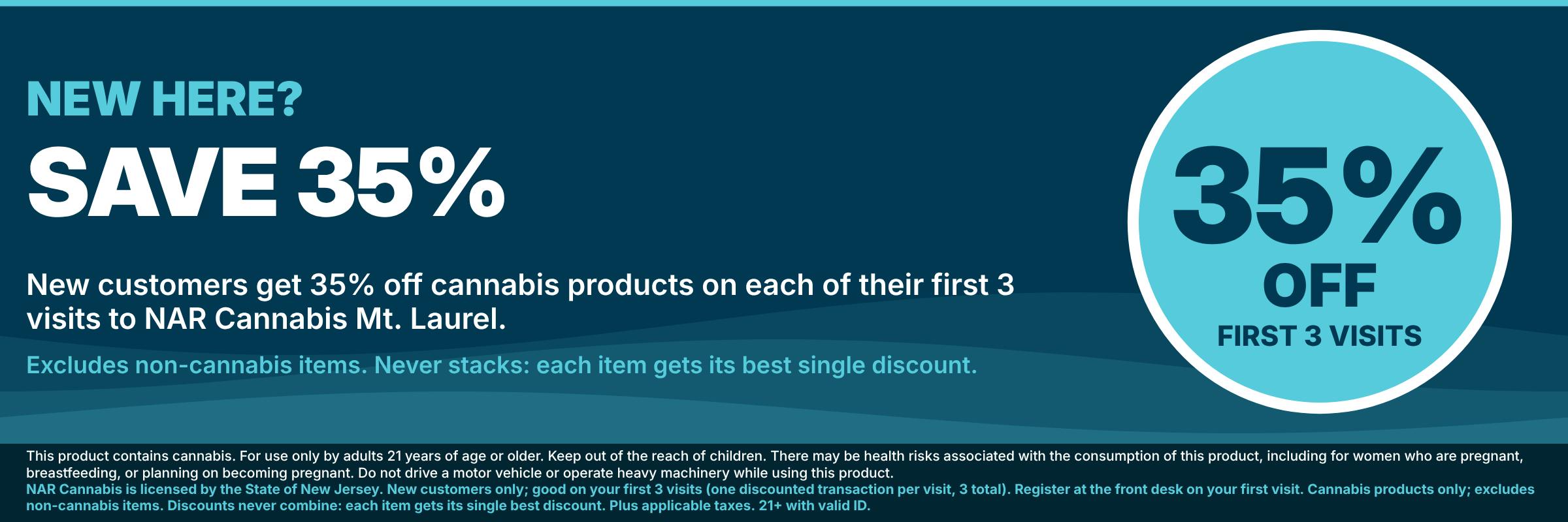 New customers save 35% on cannabis products on each of their first 3 visits to NAR Cannabis Mt. Laurel; excludes non-cannabis items; discounts never combine