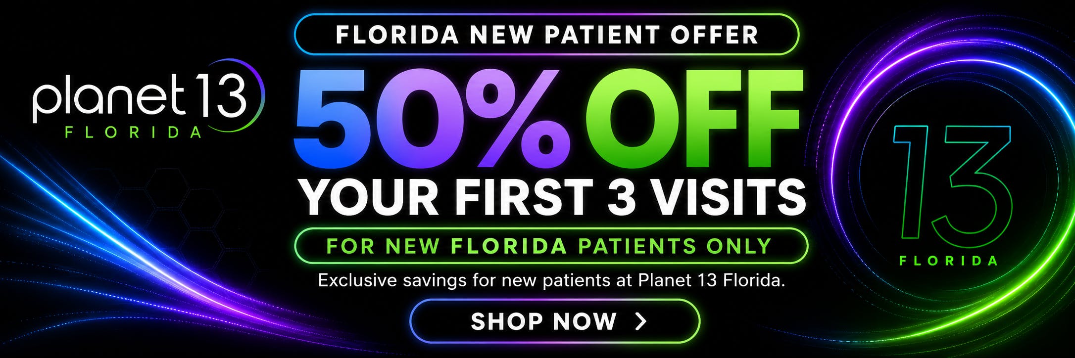 Planet 13 Florida new patient offer: 50% off your first 3 visits! For new Planet 13 patients only. A better start to your wellness. Shop now.