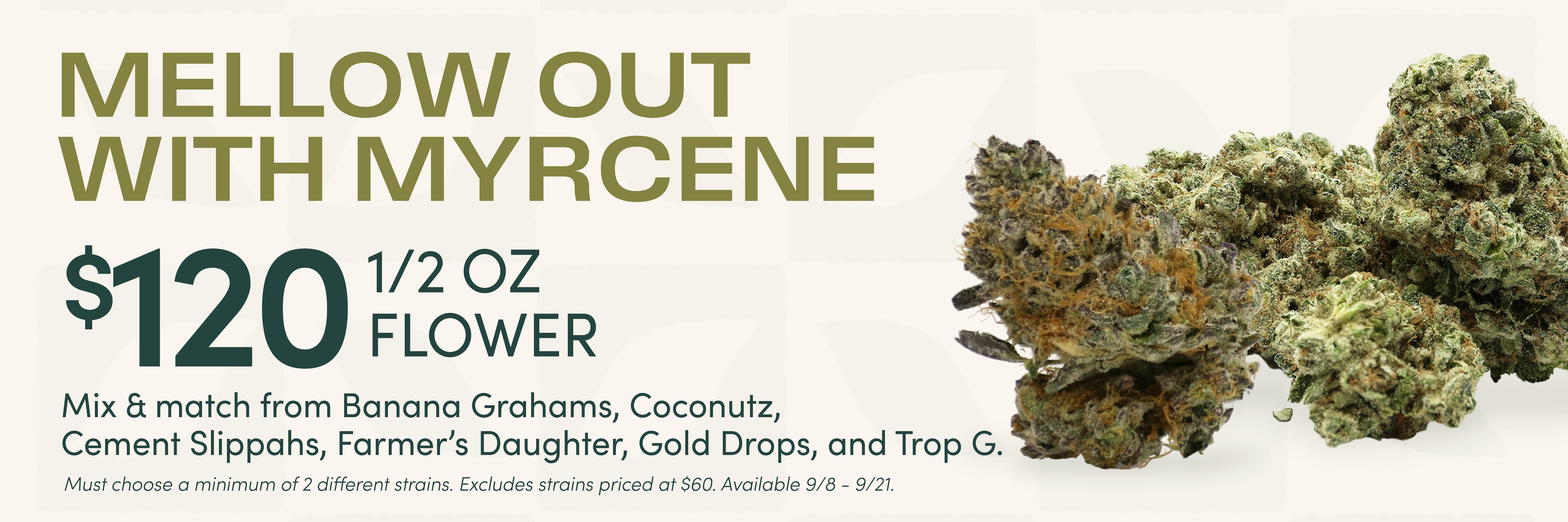 Mellow out with Myrcene terpene flower bundle at Noa Botanicals on O'ahu in Hawai'i. Mix and match a 1/2 ounce of flower and choose from 710 Papaya, Blue Dream, Coconutz, Cement Slippahs, Gold Dropz, and Trop G weed strains. Available Tuesday 09/08/2026 to Monday 09/021/2026. While supplies last.