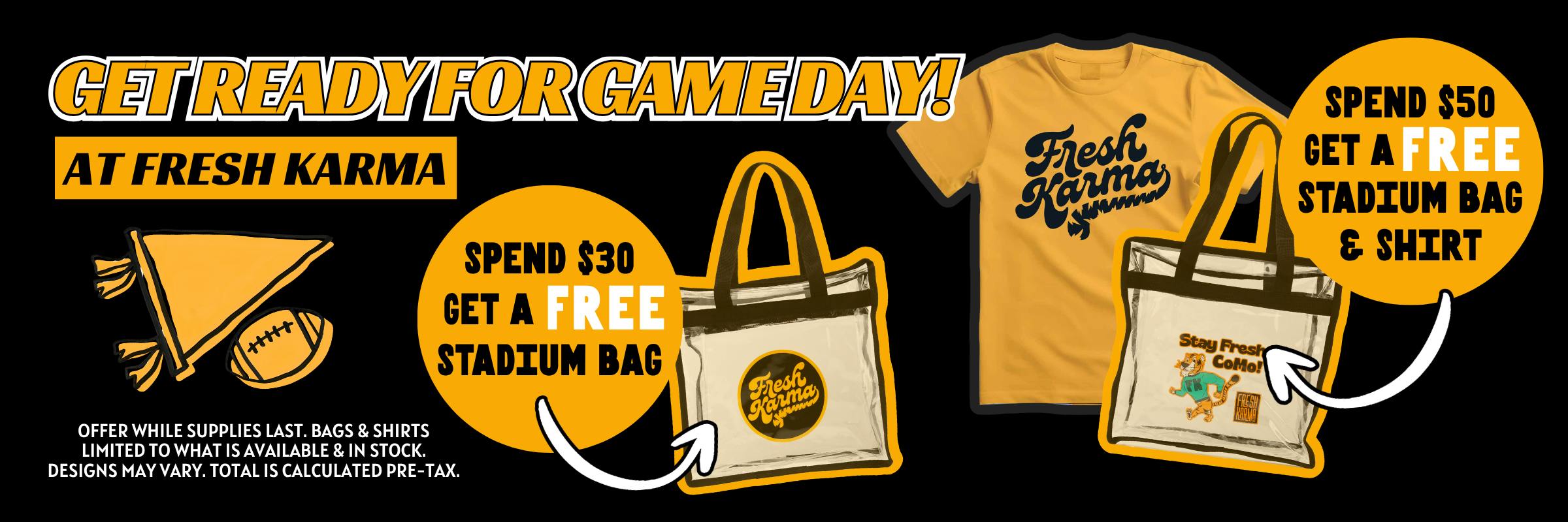 Get ready for game day at fresh karma! Spend $30 and get a free stadium bag. Spend $50 and get a free stadium bag and shirt. Designs may vary. Totals are calculated before tax. 