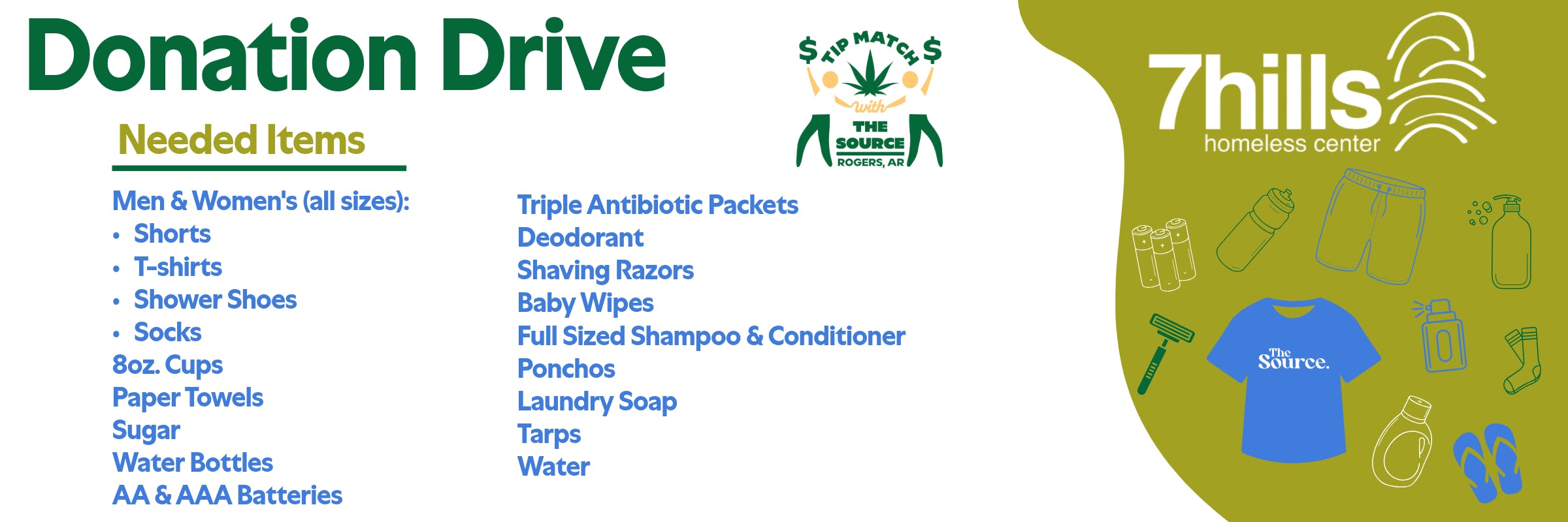 Donation Drive, Needed Items, Tip Match with The Source Rogers AR, 7hills homeless center. Men & Women's all sizes: shorts, t-shirts, shower shoes, socks. Also needed: 8oz cups, paper towels, sugar, water bottles, AA & AAA batteries, triple antibiotic packets, deodorant, shaving razors, baby wipes, full sized shampoo & conditioner, ponchos, laundry soap, tarps, water.