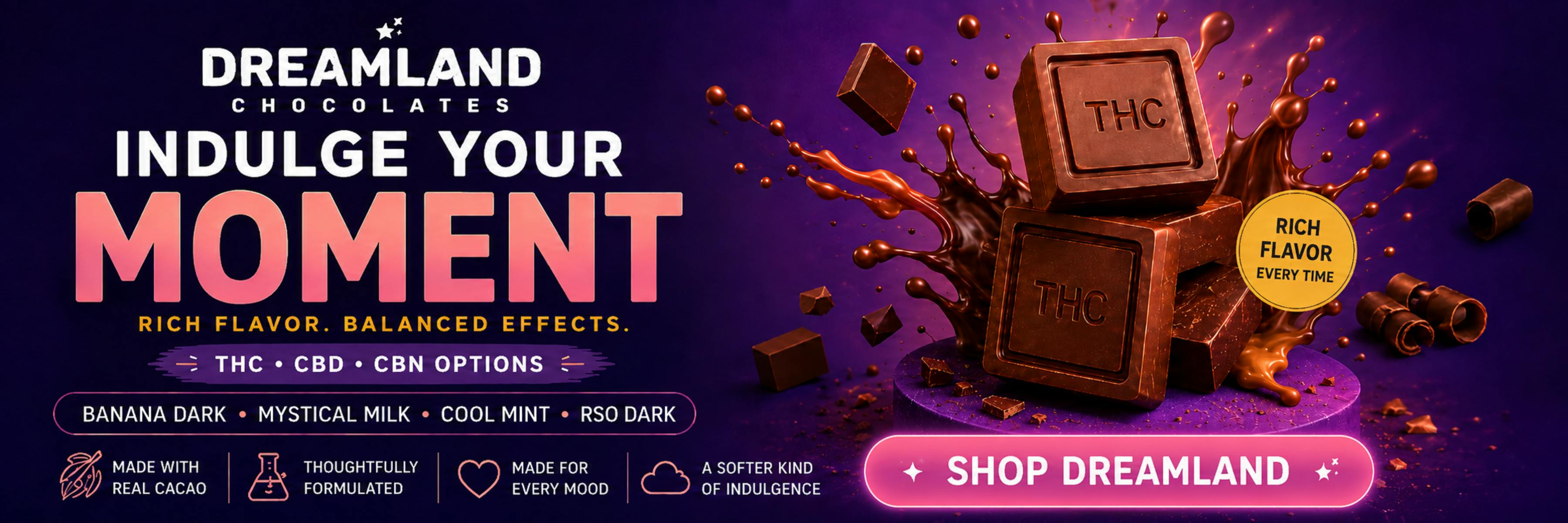 Dreamland Chocolates: Indulge Your Moment. Rich flavor. Balanced effects. THC, CBD, CBN options. Banana Dark, Mystical Milk, Cool Mint, RSO Dark.