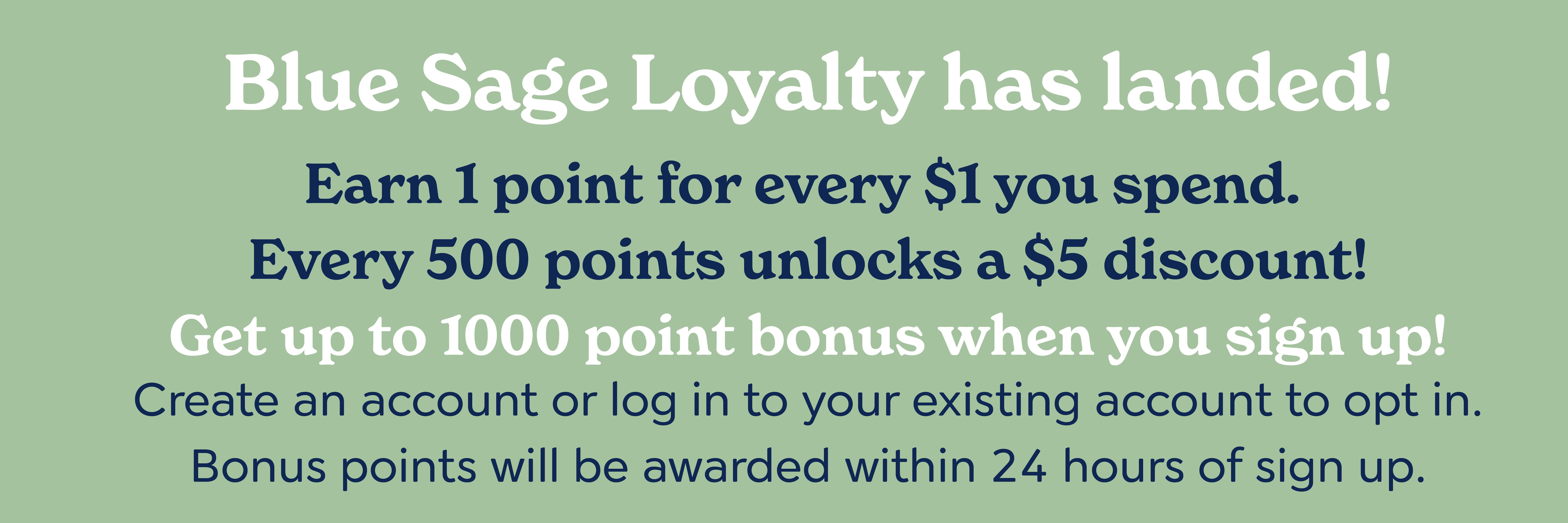 Blue Sage Loyalty has landed! Earn 1 point for every $1 you spend. Every 500 points unlocks a $5 discount! Get up to 1000 point bonus when you sign up! Create an account or log in to your existing account to opt in. You'll be awarded your bonus points after 24 hours.