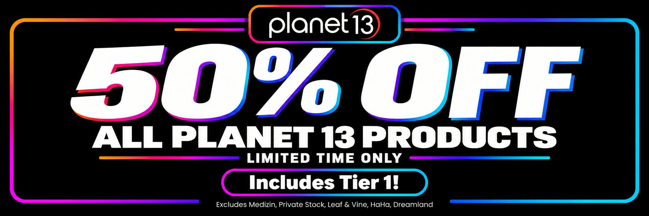 "Planet 13: 50% OFF ALL PLANET 13 PRODUCTS. LIMITED TIME ONLY. Includes Tier 1! Excludes Medizin, Private Stock, Leaf & Vine, HaHa, Dreamland"