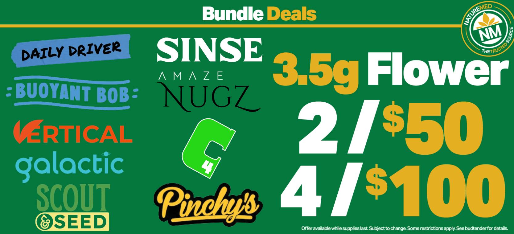 daily driver, buoyant bob, amaze nugs, vertical, scout & seed, sinse, galactic, c4, and pinchy's 3.5g flower 2 for $50 and 4 for $100. while supplies last. subject to change. see budtender for details.