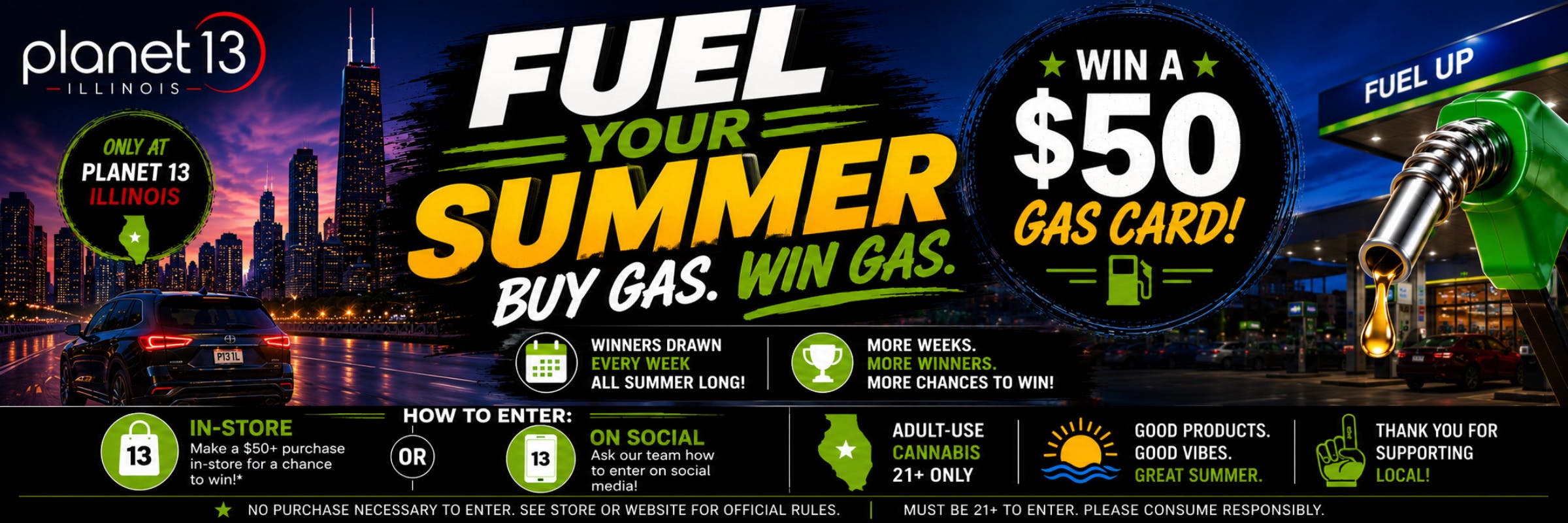 Planet 13 Illinois: Fuel Your Summer. Buy Gas. Win Gas. Win a $50 gas card! Winners drawn every week all summer long! Adult-use cannabis 21+ only.